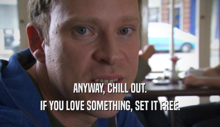 ANYWAY, CHILL OUT. IF YOU LOVE SOMETHING, SET IT FREE. 