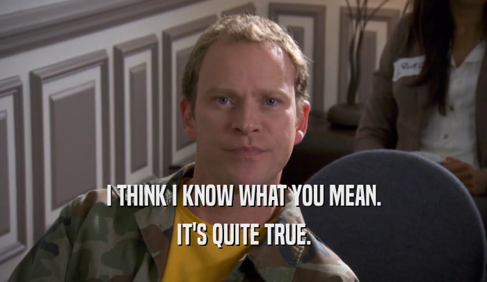 I THINK I KNOW WHAT YOU MEAN. IT'S QUITE TRUE. 