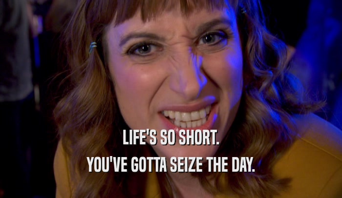 LIFE'S SO SHORT. YOU'VE GOTTA SEIZE THE DAY. 