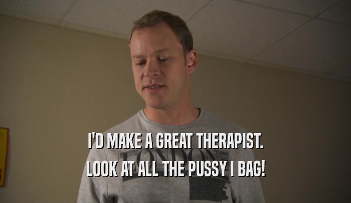 I'D MAKE A GREAT THERAPIST. LOOK AT ALL THE PUSSY I BAG! 