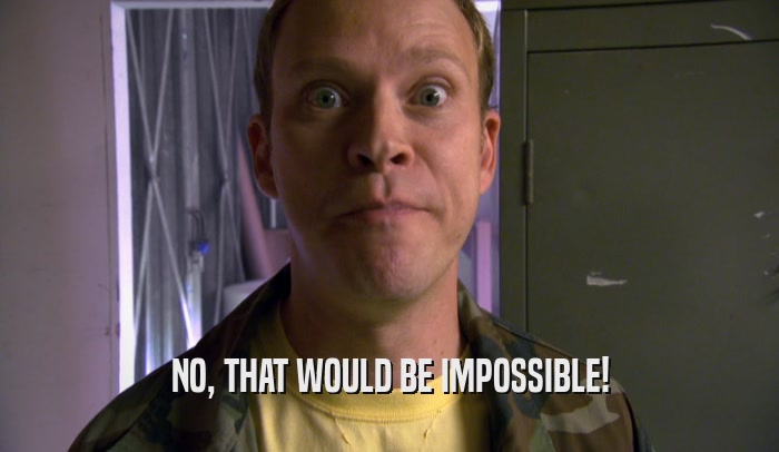 NO, THAT WOULD BE IMPOSSIBLE!  