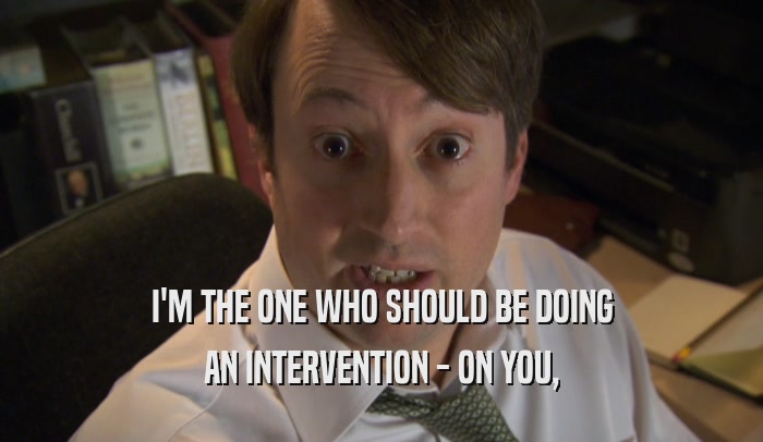 I'M THE ONE WHO SHOULD BE DOING AN INTERVENTION - ON YOU, 