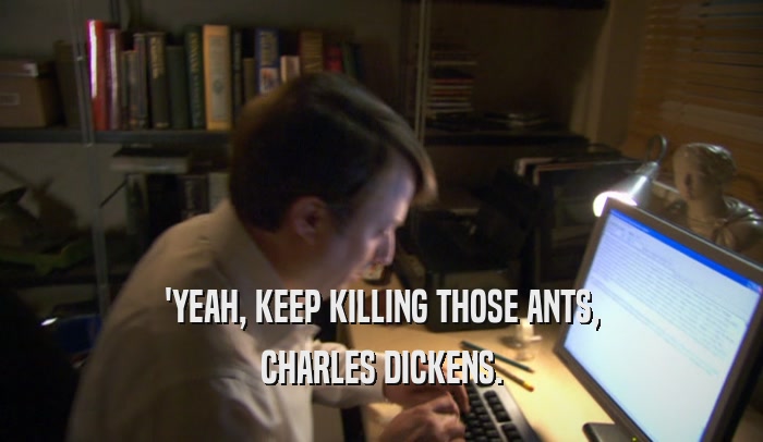 'YEAH, KEEP KILLING THOSE ANTS, CHARLES DICKENS. 