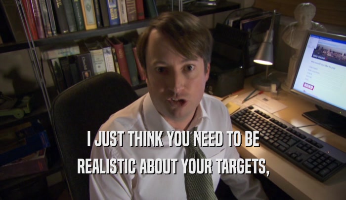 I JUST THINK YOU NEED TO BE REALISTIC ABOUT YOUR TARGETS, 