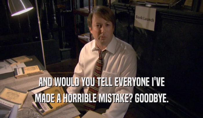 AND WOULD YOU TELL EVERYONE I'VE MADE A HORRIBLE MISTAKE? GOODBYE. 