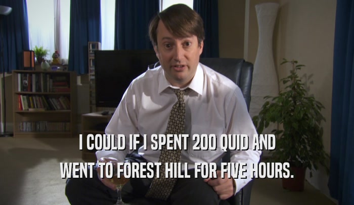 I COULD IF I SPENT 200 QUID AND WENT TO FOREST HILL FOR FIVE HOURS. 
