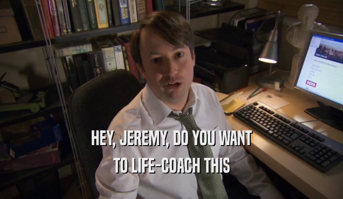 HEY, JEREMY, DO YOU WANT TO LIFE-COACH THIS 