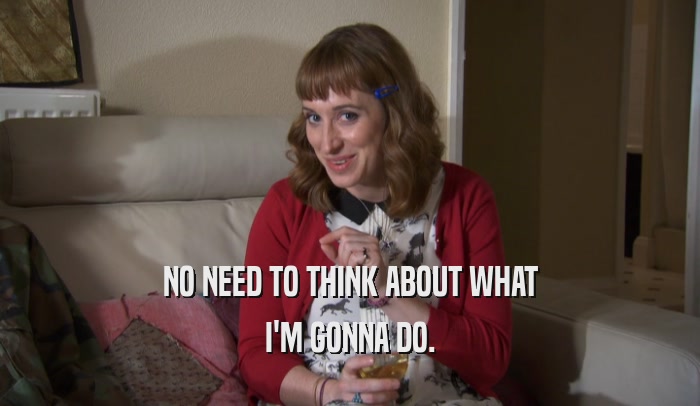 NO NEED TO THINK ABOUT WHAT I'M GONNA DO. 