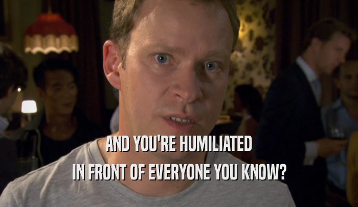 AND YOU'RE HUMILIATED IN FRONT OF EVERYONE YOU KNOW? 