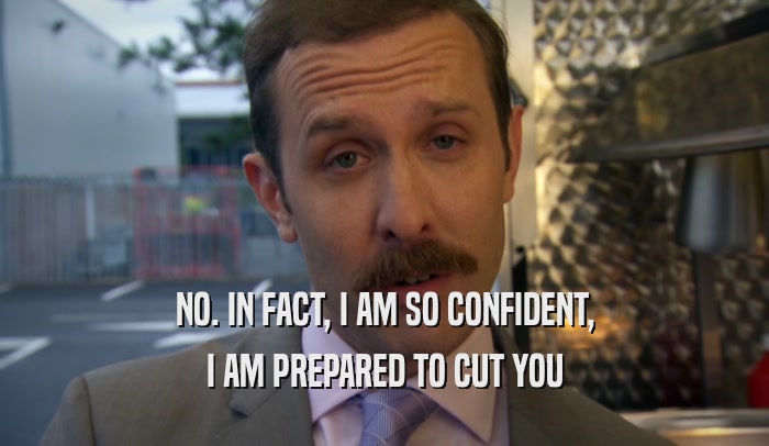 NO. IN FACT, I AM SO CONFIDENT, I AM PREPARED TO CUT YOU 