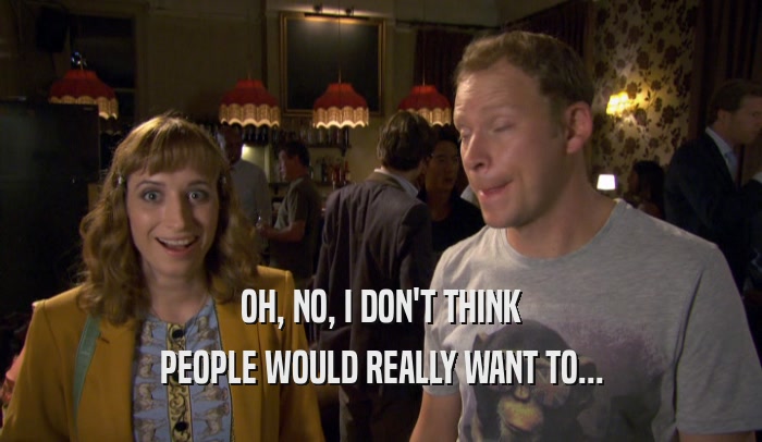 OH, NO, I DON'T THINK PEOPLE WOULD REALLY WANT TO... 