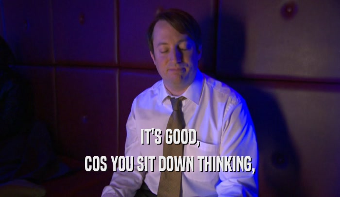 IT'S GOOD, COS YOU SIT DOWN THINKING, 