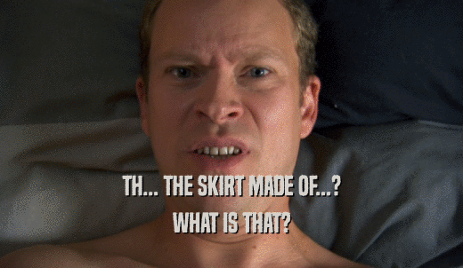 TH... THE SKIRT MADE OF...? WHAT IS THAT? 