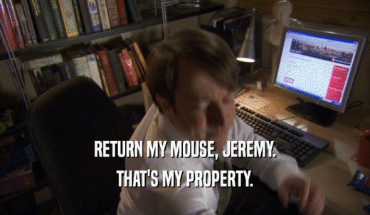 RETURN MY MOUSE, JEREMY. THAT'S MY PROPERTY. 