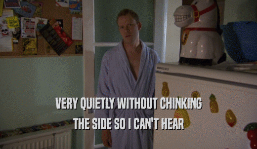 VERY QUIETLY WITHOUT CHINKING THE SIDE SO I CAN'T HEAR 