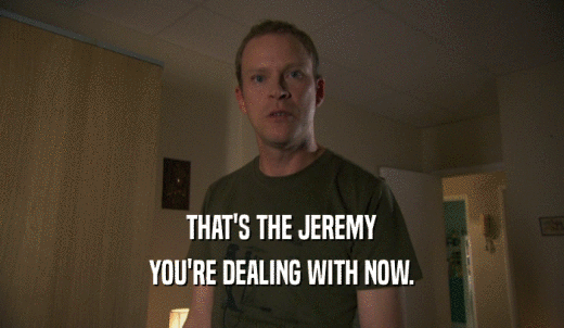 THAT'S THE JEREMY YOU'RE DEALING WITH NOW. 