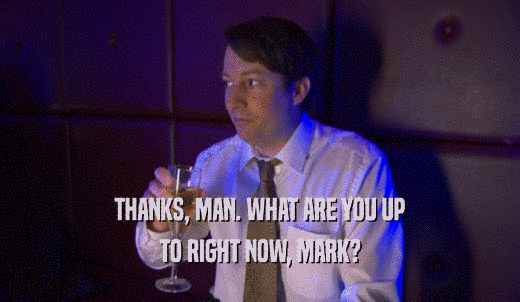 THANKS, MAN. WHAT ARE YOU UP TO RIGHT NOW, MARK? 