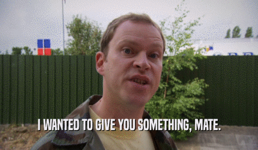 I WANTED TO GIVE YOU SOMETHING, MATE.  