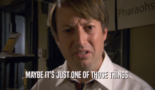 MAYBE IT'S JUST ONE OF THOSE THINGS.  