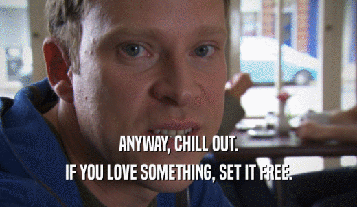 ANYWAY, CHILL OUT. IF YOU LOVE SOMETHING, SET IT FREE. 