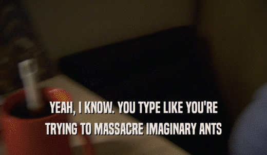YEAH, I KNOW. YOU TYPE LIKE YOU'RE TRYING TO MASSACRE IMAGINARY ANTS 