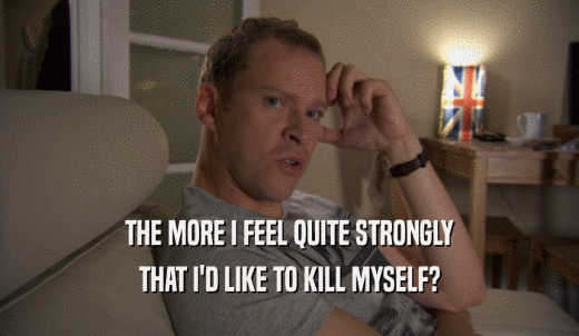 THE MORE I FEEL QUITE STRONGLY THAT I'D LIKE TO KILL MYSELF? 