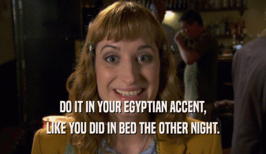 DO IT IN YOUR EGYPTIAN ACCENT, LIKE YOU DID IN BED THE OTHER NIGHT. 