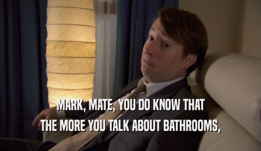 MARK, MATE, YOU DO KNOW THAT THE MORE YOU TALK ABOUT BATHROOMS, 