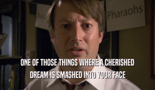 ONE OF THOSE THINGS WHERE A CHERISHED DREAM IS SMASHED INTO YOUR FACE 
