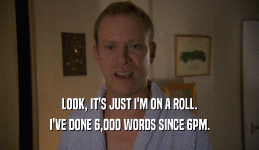 LOOK, IT'S JUST I'M ON A ROLL. I'VE DONE 6,000 WORDS SINCE 6PM. 