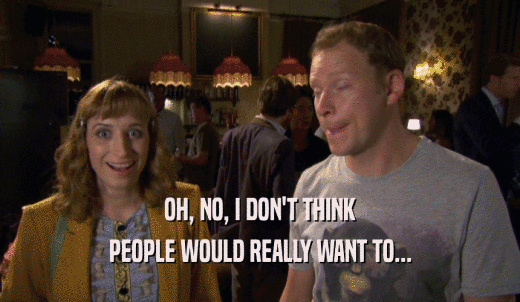 OH, NO, I DON'T THINK PEOPLE WOULD REALLY WANT TO... 