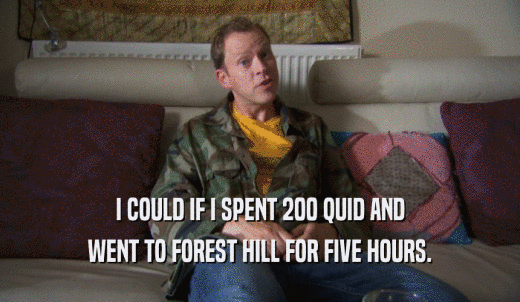I COULD IF I SPENT 200 QUID AND WENT TO FOREST HILL FOR FIVE HOURS. 