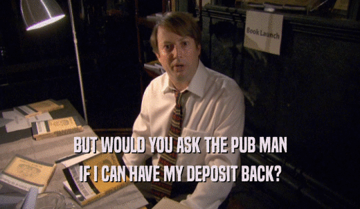 BUT WOULD YOU ASK THE PUB MAN IF I CAN HAVE MY DEPOSIT BACK? 