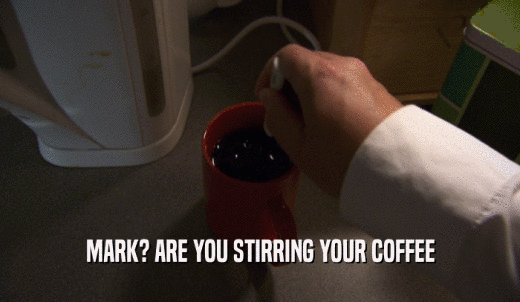 MARK? ARE YOU STIRRING YOUR COFFEE  