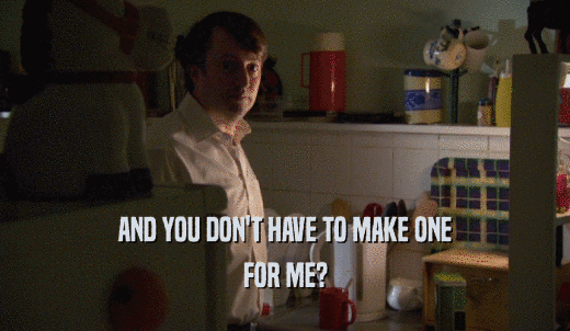 AND YOU DON'T HAVE TO MAKE ONE FOR ME? 