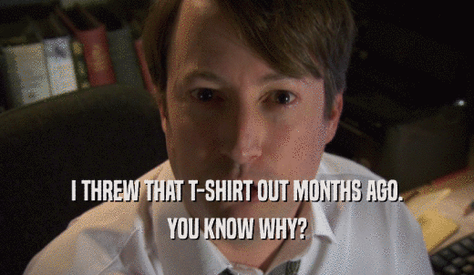 I THREW THAT T-SHIRT OUT MONTHS AGO. YOU KNOW WHY? 