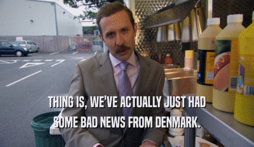 THING IS, WE'VE ACTUALLY JUST HAD SOME BAD NEWS FROM DENMARK. 