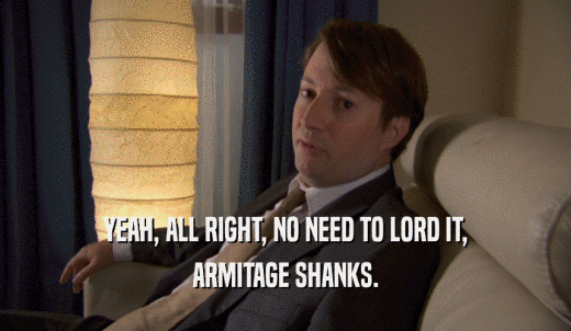 YEAH, ALL RIGHT, NO NEED TO LORD IT, ARMITAGE SHANKS. 