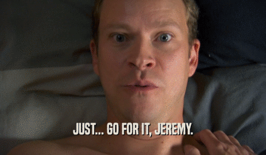 JUST... GO FOR IT, JEREMY.  