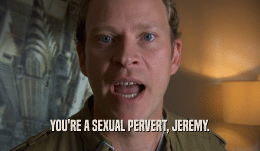 YOU'RE A SEXUAL PERVERT, JEREMY.  