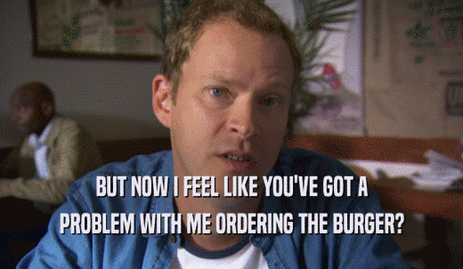 BUT NOW I FEEL LIKE YOU'VE GOT A PROBLEM WITH ME ORDERING THE BURGER? 