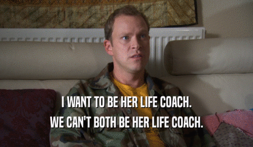 I WANT TO BE HER LIFE COACH. WE CAN'T BOTH BE HER LIFE COACH. 