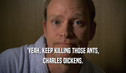 'YEAH, KEEP KILLING THOSE ANTS, CHARLES DICKENS. 