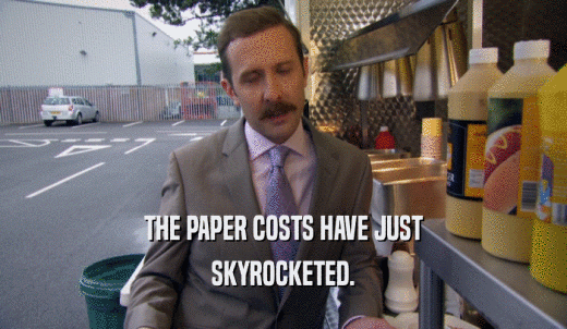 THE PAPER COSTS HAVE JUST SKYROCKETED. 
