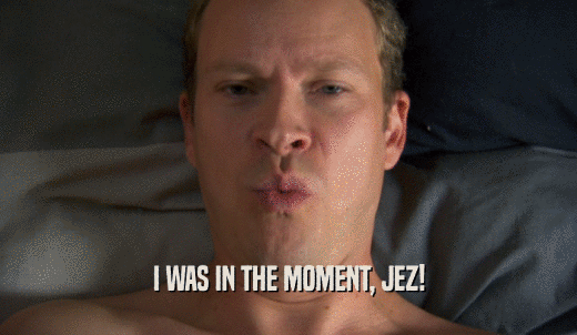 I WAS IN THE MOMENT, JEZ!  
