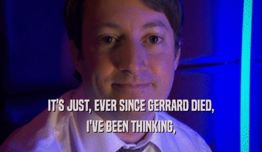 IT'S JUST, EVER SINCE GERRARD DIED, I'VE BEEN THINKING, 