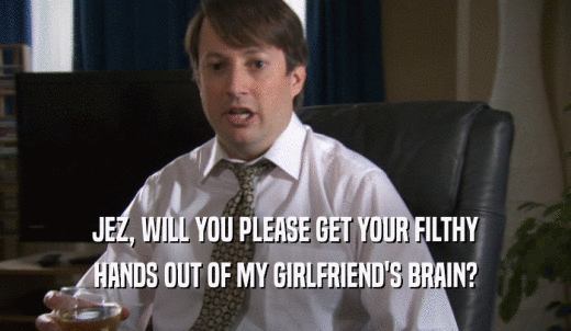 JEZ, WILL YOU PLEASE GET YOUR FILTHY HANDS OUT OF MY GIRLFRIEND'S BRAIN? 