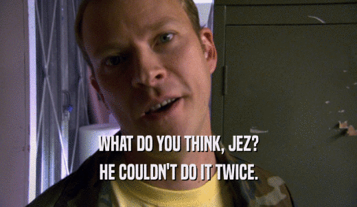 WHAT DO YOU THINK, JEZ? HE COULDN'T DO IT TWICE. 