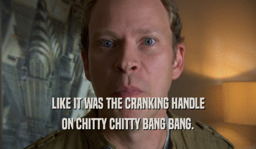 LIKE IT WAS THE CRANKING HANDLE ON CHITTY CHITTY BANG BANG. 