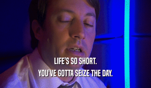 LIFE'S SO SHORT. YOU'VE GOTTA SEIZE THE DAY. 